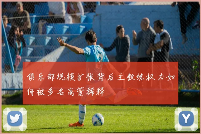 俱乐部规模扩张背后主教练权力如何被多名高管稀释