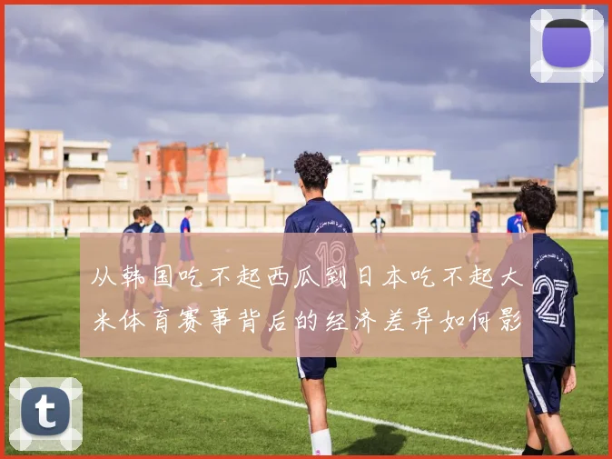 从韩国吃不起西瓜到日本吃不起大米体育赛事背后的经济差异如何影响运动员补给