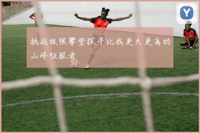 挑战极限攀登探寻比我更久更高的山峰征服者