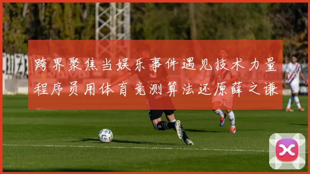 跨界聚焦当娱乐事件遇见技术力量程序员用体育竞测算法还原薛之谦现场事件真相