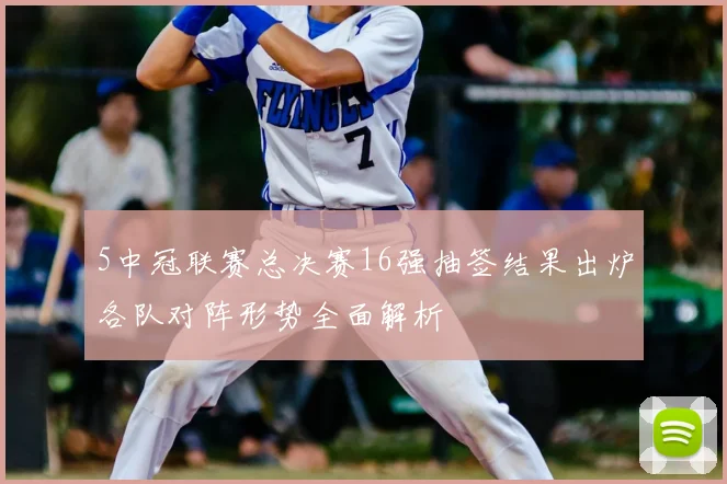 5中冠联赛总决赛16强抽签结果出炉各队对阵形势全面解析