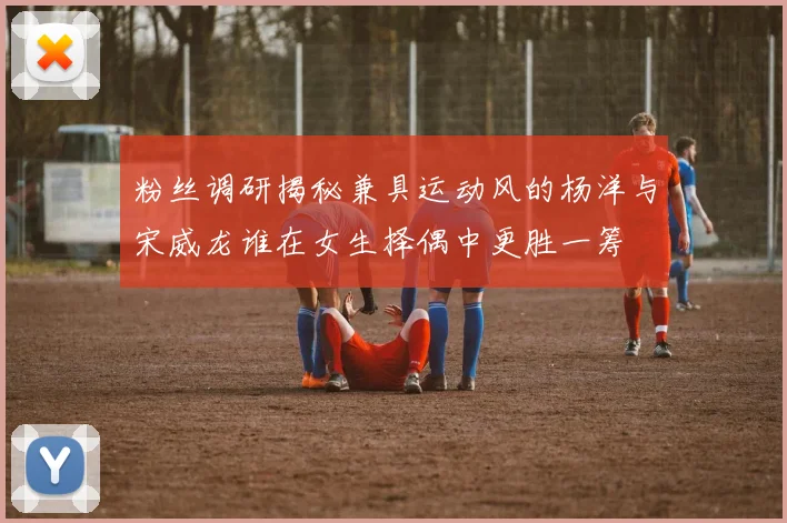 粉丝调研揭秘兼具运动风的杨洋与宋威龙谁在女生择偶中更胜一筹