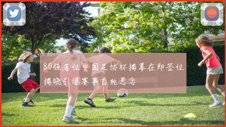 80强落位中国足协杯揭幕在即签位揭晓引爆赛事首轮悬念