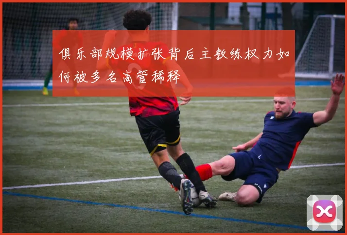 俱乐部规模扩张背后主教练权力如何被多名高管稀释