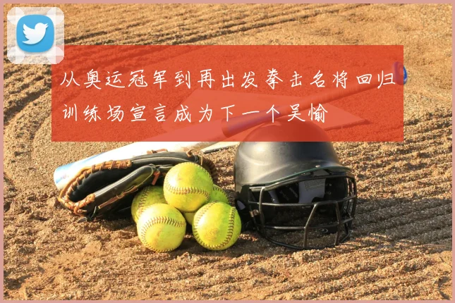 从奥运冠军到再出发拳击名将回归训练场宣言成为下一个吴愉