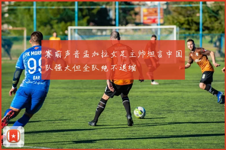 赛前声音孟加拉女足主帅坦言中国队强大但全队绝不退缩