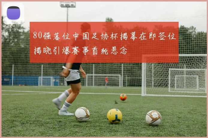 80强落位中国足协杯揭幕在即签位揭晓引爆赛事首轮悬念