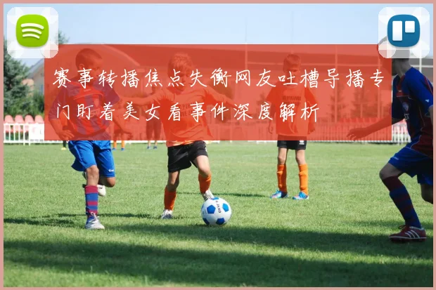 赛事转播焦点失衡网友吐槽导播专门盯着美女看事件深度解析