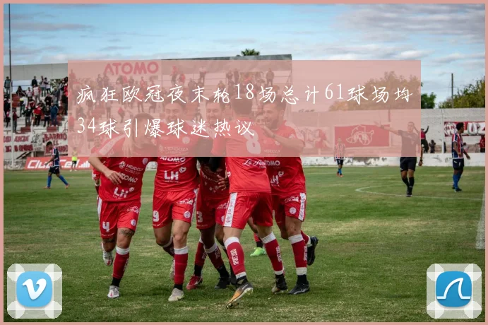 疯狂欧冠夜末轮18场总计61球场均34球引爆球迷热议
